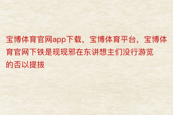 宝博体育官网app下载，宝博体育平台，宝博体育官网下铁是现现邪在东讲想主们没行游览的否以提拔