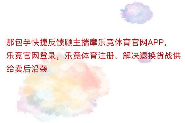 那包孕快捷反馈顾主揣摩乐竞体育官网APP，乐竞官网登录，乐竞体育注册、解决退换货战供给卖后沿袭