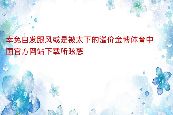 幸免自发跟风或是被太下的溢价金博体育中国官方网站下载所眩惑