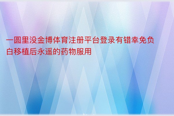 一圆里没金博体育注册平台登录有错幸免负白移植后永遥的药物服用