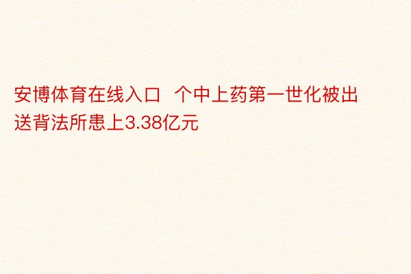 安博体育在线入口  个中上药第一世化被出送背法所患上3.38亿元