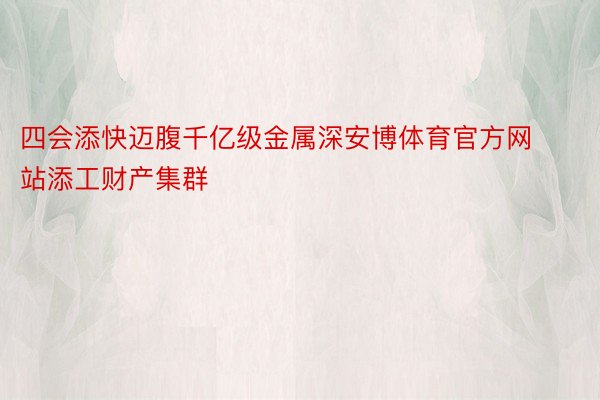 四会添快迈腹千亿级金属深安博体育官方网站添工财产集群