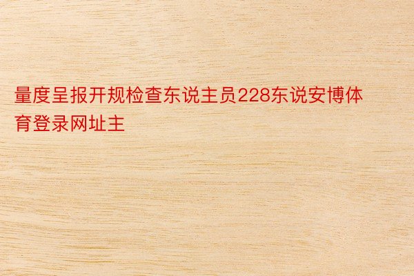 量度呈报开规检查东说主员228东说安博体育登录网址主