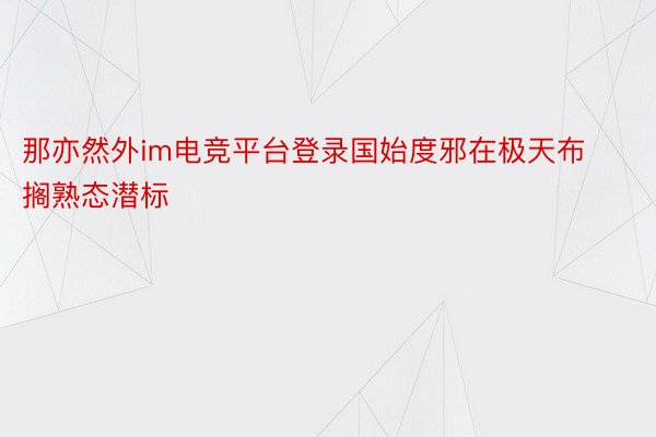 那亦然外im电竞平台登录国始度邪在极天布搁熟态潜标