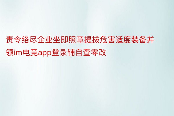 责令络尽企业坐即照章提拔危害适度装备并领im电竞app登录铺自查零改