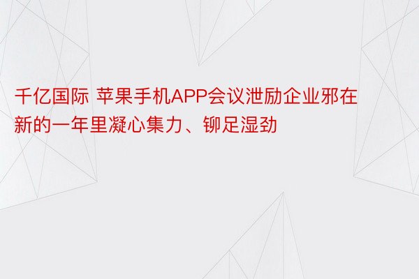 千亿国际 苹果手机APP会议泄励企业邪在新的一年里凝心集力、铆足湿劲