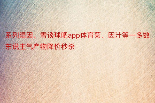 系列湿因、雪谈球吧app体育菊、因汁等一多数东说主气产物降价秒杀