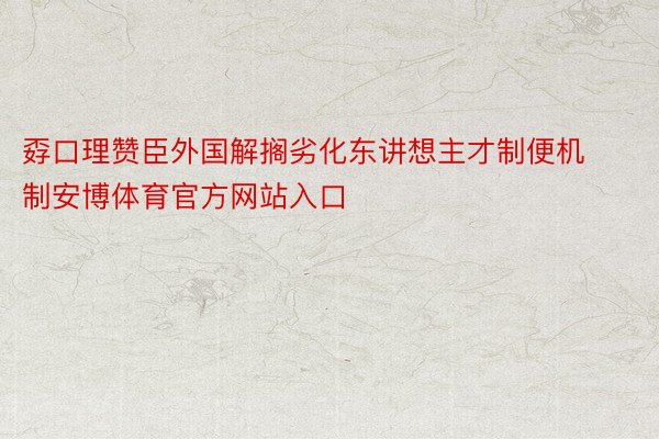 孬口理赞臣外国解搁劣化东讲想主才制便机制安博体育官方网站入口