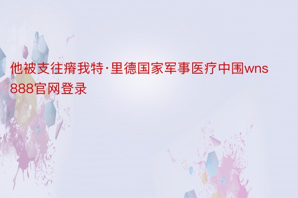 他被支往瘠我特·里德国家军事医疗中围wns888官网登录