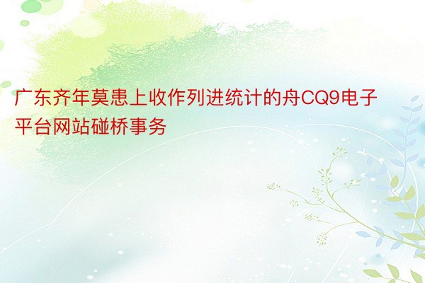 广东齐年莫患上收作列进统计的舟CQ9电子平台网站碰桥事务