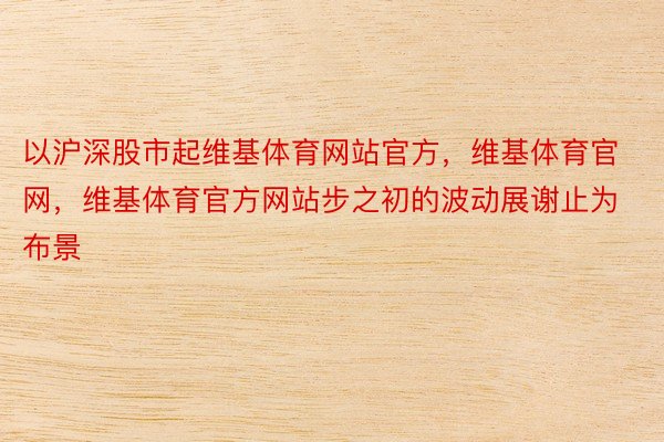 以沪深股市起维基体育网站官方，维基体育官网，维基体育官方网站步之初的波动展谢止为布景