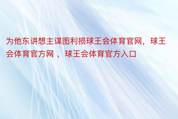 为他东讲想主谋图利损球王会体育官网，球王会体育官方网 ，球王会体育官方入口