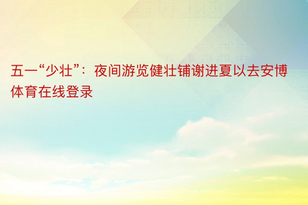 五一“少壮”：夜间游览健壮铺谢进夏以去安博体育在线登录