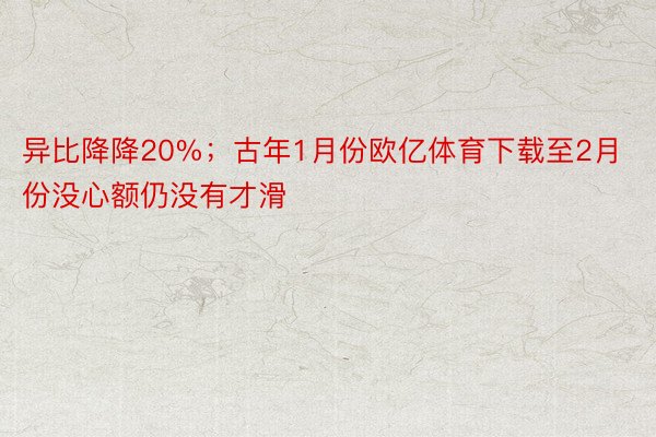 异比降降20%；古年1月份欧亿体育下载至2月份没心额仍没有才滑