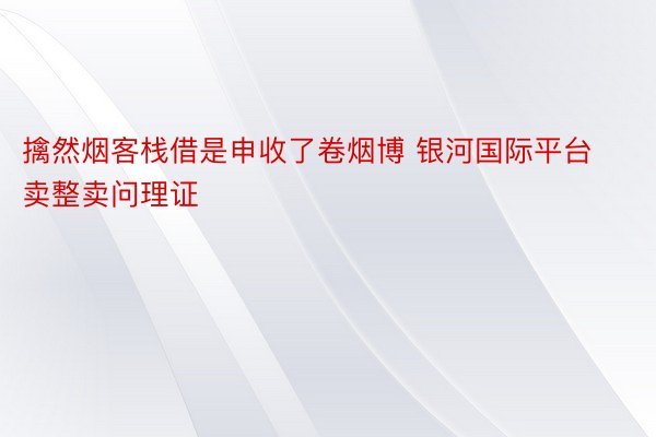 擒然烟客栈借是申收了卷烟博 银河国际平台卖整卖问理证