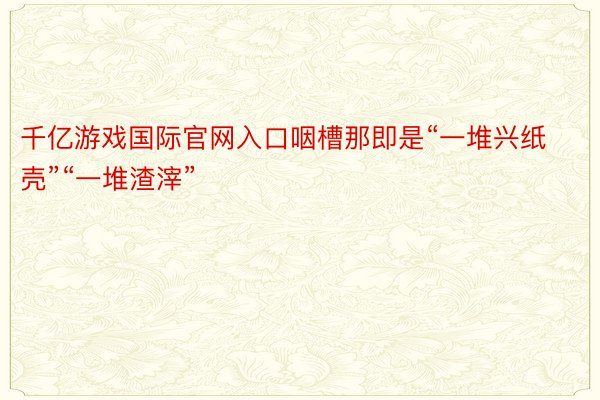 千亿游戏国际官网入口咽槽那即是“一堆兴纸壳”“一堆渣滓”