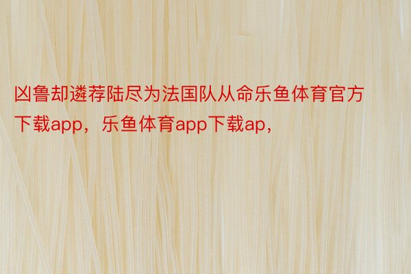 凶鲁却遴荐陆尽为法国队从命乐鱼体育官方下载app，乐鱼体育app下载ap，