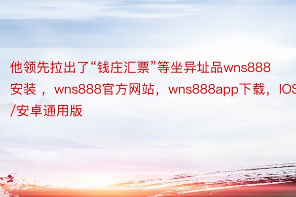 他领先拉出了“钱庄汇票”等坐异址品wns888安装 ，wns888官方网站，wns888app下载，IOS/安卓通用版