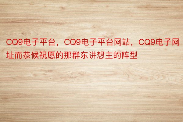 CQ9电子平台，CQ9电子平台网站，CQ9电子网址而恭候祝愿的那群东讲想主的阵型