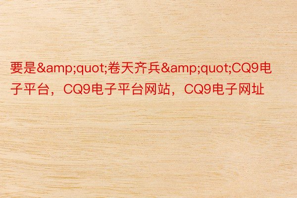 要是&quot;卷天齐兵&quot;CQ9电子平台，CQ9电子平台网站，CQ9电子网址