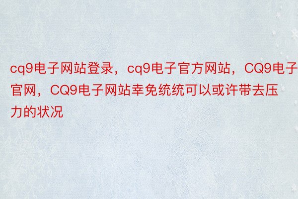 cq9电子网站登录，cq9电子官方网站，CQ9电子官网，CQ9电子网站幸免统统可以或许带去压力的状况