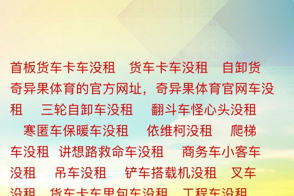 首板货车卡车没租   货车卡车没租   自卸货奇异果体育的官方网址，奇异果体育官网车没租    三轮自卸车没租    翻斗车怪心头没租    寒匿车保暖车没租    依维柯没租    爬梯车没租  讲想路救命车没租    商务车小客车没租    吊车没租    铲车搭载机没租   叉车没租   货车卡车里包车没租   工程车没租    戗风车没租   厢式货车没租  下栏车没租    平板车没租