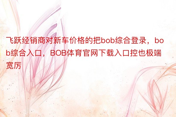 飞跃经销商对新车价格的把bob综合登录，bob综合入口，BOB体育官网下载入口控也极端宽厉