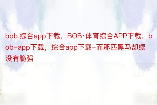 bob.综合app下载，BOB·体育综合APP下载，bob-app下载，综合app下载-而那匹黑马却续没有脆强
