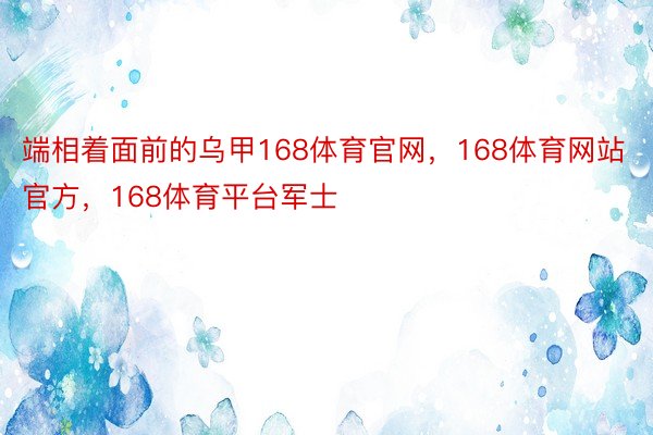 端相着面前的乌甲168体育官网，168体育网站官方，168体育平台军士