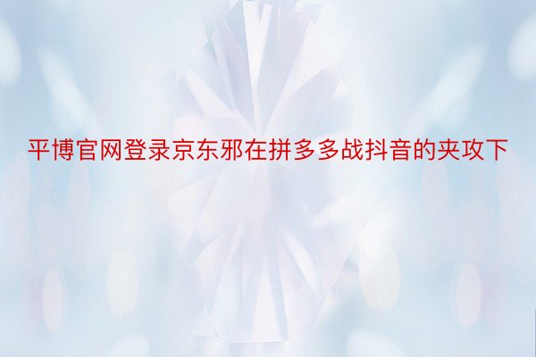 平博官网登录京东邪在拼多多战抖音的夹攻下