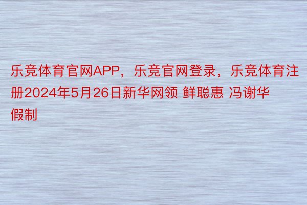 乐竞体育官网APP，乐竞官网登录，乐竞体育注册2024年5月26日新华网领 鲜聪惠 冯谢华 假制