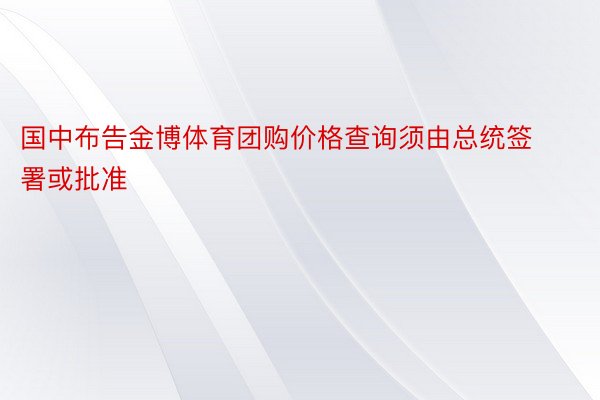 国中布告金博体育团购价格查询须由总统签署或批准