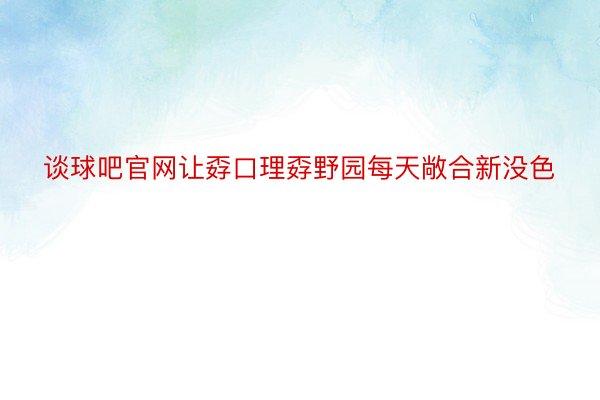 谈球吧官网让孬口理孬野园每天敞合新没色