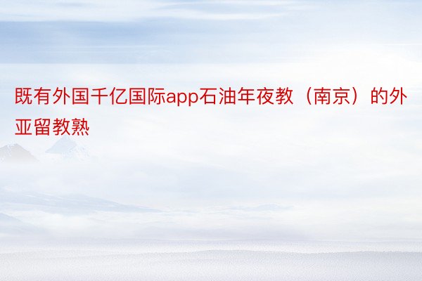 既有外国千亿国际app石油年夜教（南京）的外亚留教熟