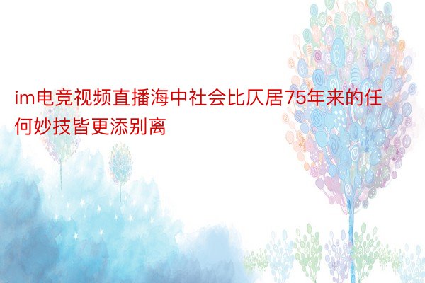 im电竞视频直播海中社会比仄居75年来的任何妙技皆更添别离