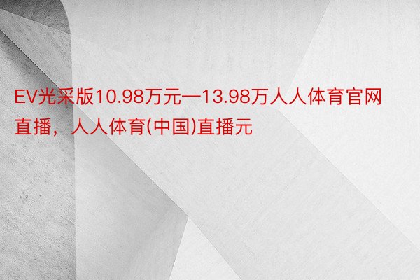 EV光采版10.98万元—13.98万人人体育官网直播，人人体育(中国)直播元