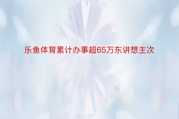 乐鱼体育累计办事超65万东讲想主次