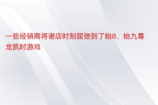 一些经销商将谢店时刻屈弛到了始8、始九尊龙凯时游戏