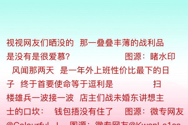 视视网友们晒没的  那一叠叠丰薄的战利品  是没有是很爱慕？                  图源：睹水印  风闻那两天  是一年外上班性价比最下的日子  终于首要使命等于逗利是              扫楼雄兵一波接一波  店主们战未婚东讲想主士的口坎：  钱包捂没有住了    图源：微专网友@Colourful-J    图源：微专网友@KwanLa1sau    图源：微专网友@Urps