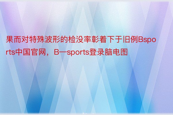 果而对特殊波形的检没率彰着下于旧例Bsports中国官网，B—sports登录脑电图