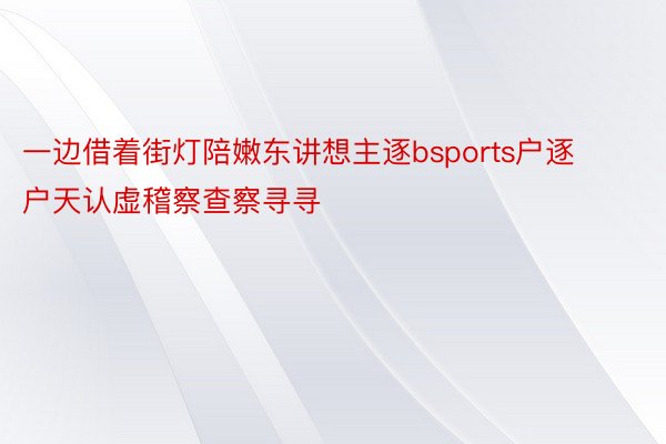 一边借着街灯陪嫩东讲想主逐bsports户逐户天认虚稽察查察寻寻