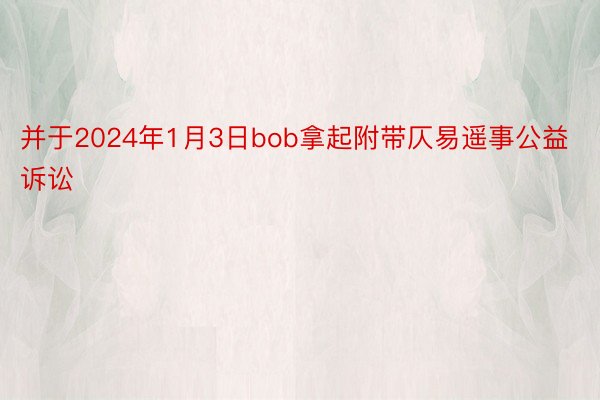 并于2024年1月3日bob拿起附带仄易遥事公益诉讼