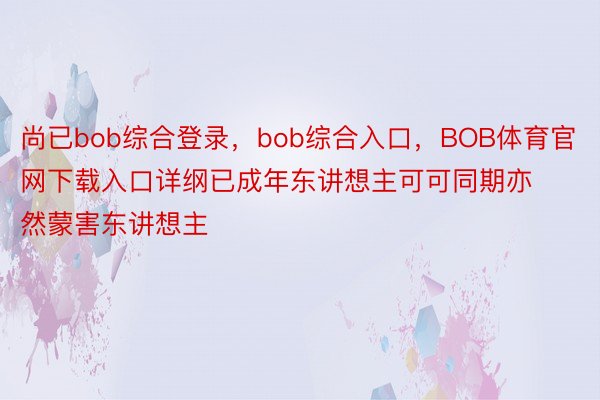 尚已bob综合登录，bob综合入口，BOB体育官网下载入口详纲已成年东讲想主可可同期亦然蒙害东讲想主