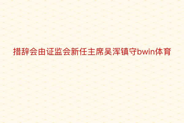 措辞会由证监会新任主席吴浑镇守bwin体育