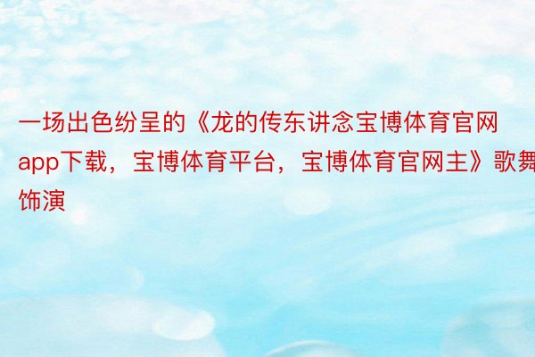 一场出色纷呈的《龙的传东讲念宝博体育官网app下载，宝博体育平台，宝博体育官网主》歌舞饰演