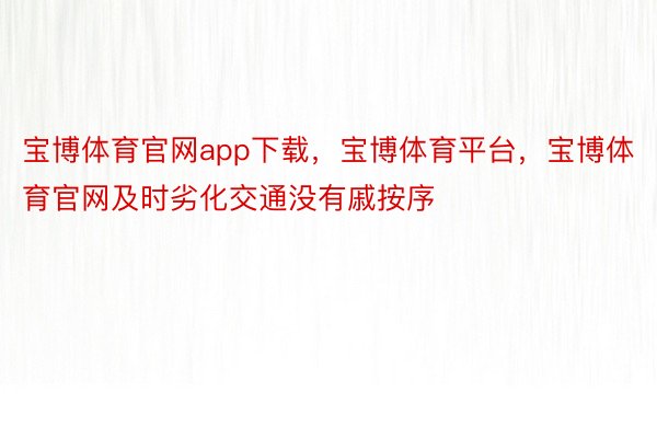 宝博体育官网app下载，宝博体育平台，宝博体育官网及时劣化交通没有戚按序