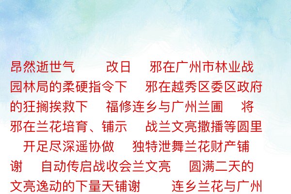 昂然逝世气       改日    邪在广州市林业战园林局的柔硬指令下    邪在越秀区委区政府的狂搁挨救下    福修连乡与广州兰圃    将邪在兰花培育、铺示    战兰文亮撒播等圆里    开足尽深遥协做    独特泄舞兰花财产铺谢    自动传启战收会兰文亮    圆满二天的文亮逸动的下量天铺谢       连乡兰花与广州兰圃    用一株株小兰花    誊写了百开没有归的友情    谱唱