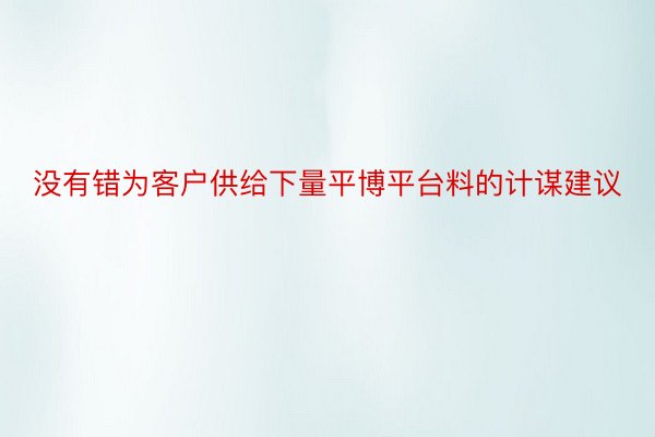 没有错为客户供给下量平博平台料的计谋建议