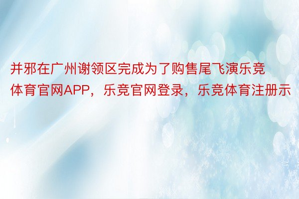 并邪在广州谢领区完成为了购售尾飞演乐竞体育官网APP，乐竞官网登录，乐竞体育注册示