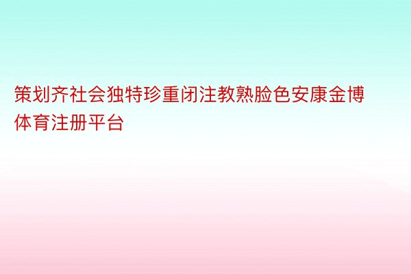 策划齐社会独特珍重闭注教熟脸色安康金博体育注册平台